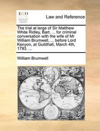 Cover image for The Trial at Large of Sir Matthew White Ridley, Bart. ... for Criminal Conversation with the Wife of MR William Brumwell, ... Before Lord Kenyon, at Guildhall, March 4th, 1793. ...