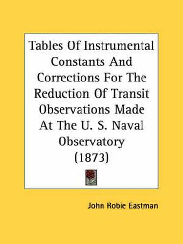 Cover image for Tables of Instrumental Constants and Corrections for the Reduction of Transit Observations Made at the U. S. Naval Observatory (1873)