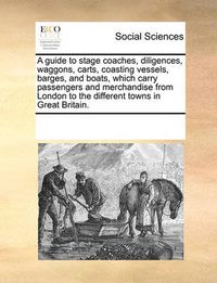 Cover image for A Guide to Stage Coaches, Diligences, Waggons, Carts, Coasting Vessels, Barges, and Boats, Which Carry Passengers and Merchandise from London to the Different Towns in Great Britain.