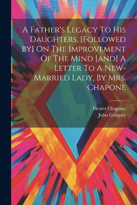 Cover image for A Father's Legacy To His Daughters. [followed By] On The Improvement Of The Mind [and] A Letter To A New-married Lady, By Mrs. Chapone