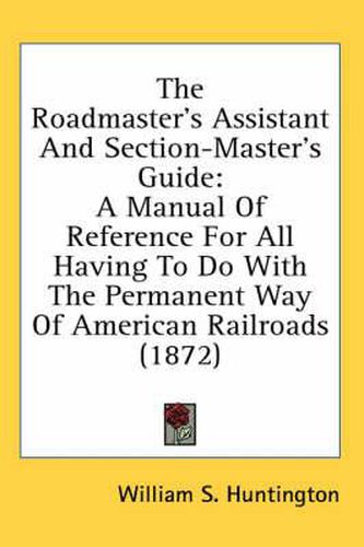 Cover image for The Roadmaster's Assistant and Section-Master's Guide: A Manual of Reference for All Having to Do with the Permanent Way of American Railroads (1872)
