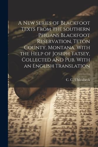 Cover image for A new Series of Blackfoot Texts From the Southern Peigans Blackfoot Reservation, Teton County, Montana, With the Help of Joseph Tatsey, Collected and pub. With an English Translation