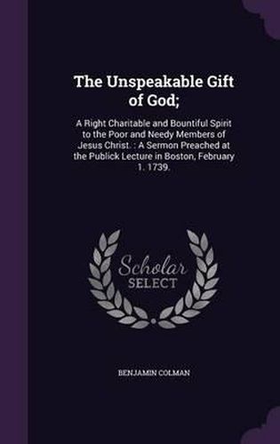 The Unspeakable Gift of God;: A Right Charitable and Bountiful Spirit to the Poor and Needy Members of Jesus Christ.: A Sermon Preached at the Publick Lecture in Boston, February 1. 1739.