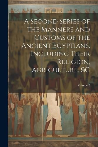 Cover image for A Second Series of the Manners and Customs of the Ancient Egyptians, Including Their Religion, Agriculture, &c; Volume 2