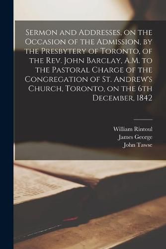 Sermon and Addresses, on the Occasion of the Admission, by the Presbytery of Toronto, of the Rev. John Barclay, A.M. to the Pastoral Charge of the Congregation of St. Andrew's Church, Toronto, on the 6th December, 1842 [microform]