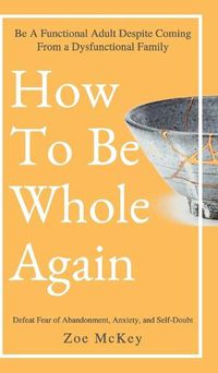 Cover image for How to Be Whole Again: Defeat Fear of Abandonment, Anxiety, and Self-Doubt. Be an Emotionally Mature Adult Despite Coming from a Dysfunctional Family