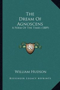 Cover image for The Dream of Agnoscens the Dream of Agnoscens: A Poem of the Times (1889) a Poem of the Times (1889)