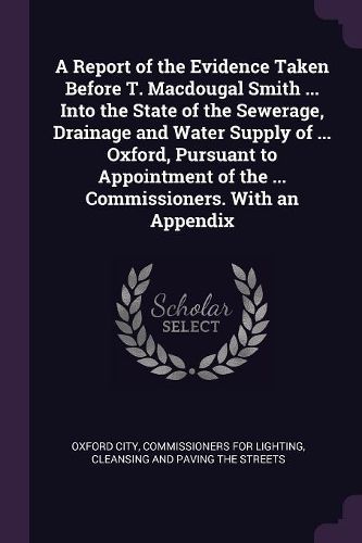 Cover image for A Report of the Evidence Taken Before T. Macdougal Smith ... Into the State of the Sewerage, Drainage and Water Supply of ... Oxford, Pursuant to Appointment of the ... Commissioners. With an Appendix