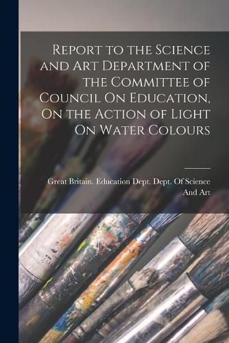 Cover image for Report to the Science and Art Department of the Committee of Council On Education, On the Action of Light On Water Colours