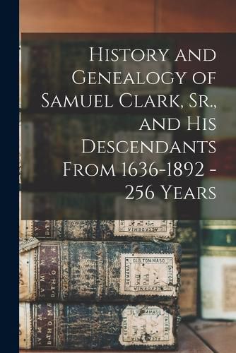 Cover image for History and Genealogy of Samuel Clark, Sr., and his Descendants From 1636-1892 - 256 Years