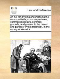 Cover image for An ACT for Dividing and Inclosing the Common Fields, Common Pastures, Common Meadows, Common Grounds, and Greens, in the Manor and Parish of Priors Hardwick, in the County of Warwick.