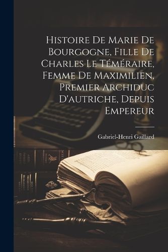 Cover image for Histoire De Marie De Bourgogne, Fille De Charles Le Temeraire, Femme De Maximilien, Premier Archiduc D'autriche, Depuis Empereur