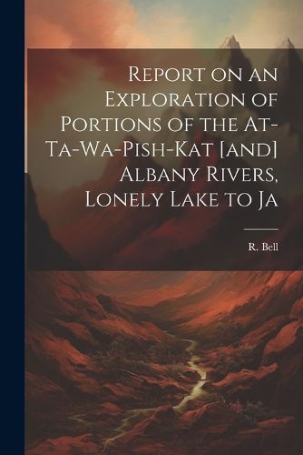 Report on an Exploration of Portions of the At-ta-wa-pish-kat [and] Albany Rivers, Lonely Lake to Ja