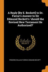 Cover image for A Reply [by E. Beckett] to Dr. Farrar's Answer to Sir Edmund Beckett's 'should the Revised New Testament Be Authorized?