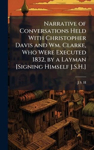 Cover image for Narrative of Conversations Held With Christopher Davis and Wm. Clarke, Who Were Executed 1832, by a Layman [Signing Himself J.S.H.]