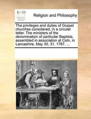 Cover image for The Privileges and Duties of Gospel Churches Considered, in a Circular Letter. the Ministers of the Denomination of Particular Baptists, Assembled in Association at Coln, in Lancashire, May 30, 31, 1787. ...