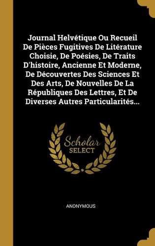 Cover image for Journal Helvetique Ou Recueil De Pieces Fugitives De Literature Choisie, De Poesies, De Traits D'histoire, Ancienne Et Moderne, De Decouvertes Des Sciences Et Des Arts, De Nouvelles De La Republiques Des Lettres, Et De Diverses Autres Particularites...