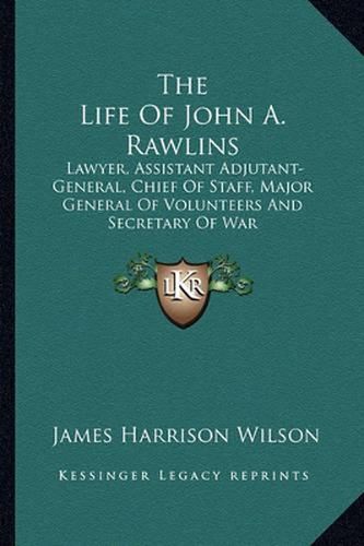 The Life of John A. Rawlins: Lawyer, Assistant Adjutant-General, Chief of Staff, Major General of Volunteers and Secretary of War