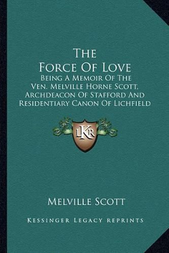 Cover image for The Force of Love: Being a Memoir of the Ven. Melville Horne Scott, Archdeacon of Stafford and Residentiary Canon of Lichfield Cathedral (1899)