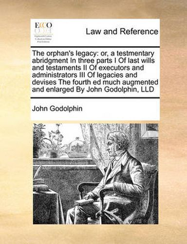 Cover image for The Orphan's Legacy: Or, a Testmentary Abridgment in Three Parts I of Last Wills and Testaments II of Executors and Administrators III of Legacies and Devises the Fourth Ed Much Augmented and Enlarged by John Godolphin, LLD