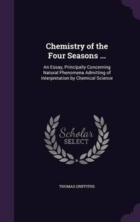 Cover image for Chemistry of the Four Seasons ...: An Essay, Principally Concerning Natural Phenomena Admitting of Interpretation by Chemical Science