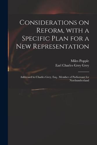 Considerations on Reform, With a Specific Plan for a New Representation: Addressed to Charles Grey, Esq., Member of Parliamant for Northumberland