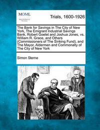 Cover image for The Bank for Savings in the City of New York, the Emigrant Industrial Savings Bank, Robert Goelet and Joshua Jones, vs. William R. Grace, and Others (Commissioners of the Sinking Fund), and the Mayor, Aldermen and Commonalty of the City of New York