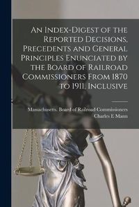 Cover image for An Index-digest of the Reported Decisions, Precedents and General Principles Enunciated by the Board of Railroad Commissioners From 1870 to 1911, Inclusive