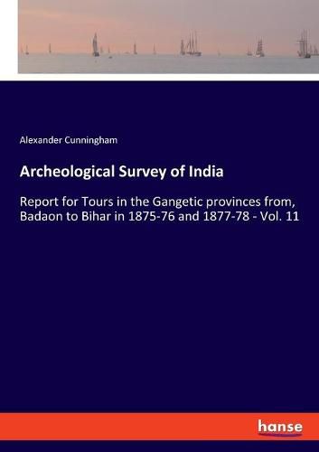 Archeological Survey of India: Report for Tours in the Gangetic provinces from, Badaon to Bihar in 1875-76 and 1877-78 - Vol. 11