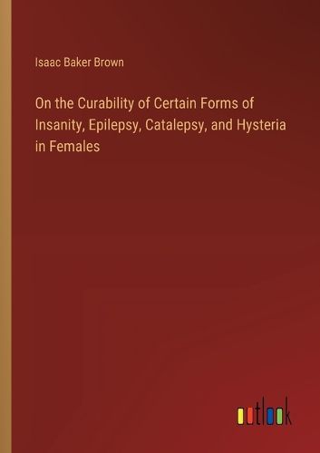 Cover image for On the Curability of Certain Forms of Insanity, Epilepsy, Catalepsy, and Hysteria in Females