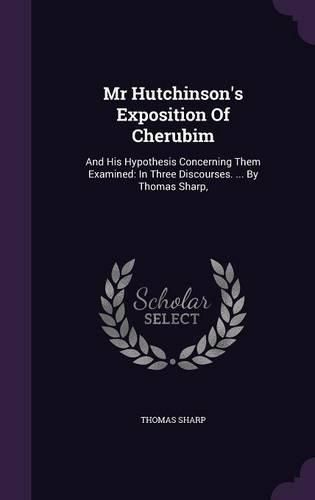 Cover image for MR Hutchinson's Exposition of Cherubim: And His Hypothesis Concerning Them Examined: In Three Discourses. ... by Thomas Sharp,