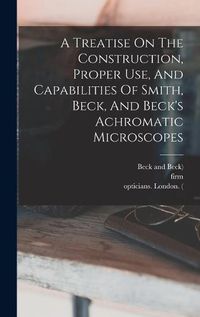 Cover image for A Treatise On The Construction, Proper Use, And Capabilities Of Smith, Beck, And Beck's Achromatic Microscopes