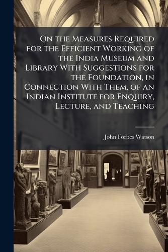Cover image for On the Measures Required for the Efficient Working of the India Museum and Library With Suggestions for the Foundation, in Connection With Them, of an Indian Institute for Enquiry, Lecture, and Teaching