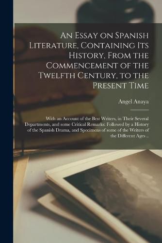 Cover image for An Essay on Spanish Literature, Containing Its History, From the Commencement of the Twelfth Century, to the Present Time; With an Account of the Best Writers, in Their Several Departments, and Some Critical Remarks: Followed by a History of The...