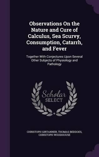 Cover image for Observations on the Nature and Cure of Calculus, Sea Scurvy, Consumption, Catarrh, and Fever: Together with Conjectures Upon Several Other Subjects of Physiology and Pathology