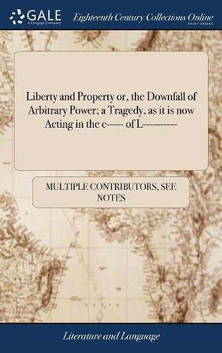 Cover image for Liberty and Property or, the Downfall of Arbitrary Power; a Tragedy, as it is now Acting in the c----- of L----------