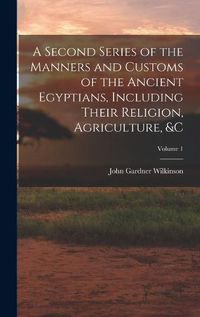 Cover image for A Second Series of the Manners and Customs of the Ancient Egyptians, Including Their Religion, Agriculture, &c; Volume 1