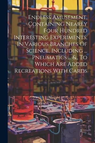 Cover image for Endless Amusement, Containing Nearly Four Hundred Interesting Experiments, In Various Branches Of Science, Including ... Pneumatics ... &., To Which Are Added Recreations With Cards