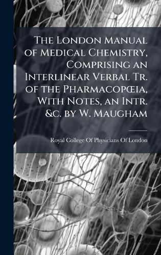 Cover image for The London Manual of Medical Chemistry, Comprising an Interlinear Verbal Tr. of the PharmacopA"ia, With Notes, an Intr. &c. by W. Maugham