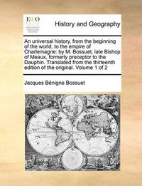 Cover image for An Universal History, from the Beginning of the World, to the Empire of Charlemagne: By M. Bossuet, Late Bishop of Meaux, Formerly Preceptor to the Dauphin. Translated from the Thirteenth Edition of the Original. Volume 1 of 2