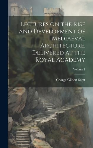 Cover image for Lectures on the Rise and Development of Mediaeval Architecture, Delivered at the Royal Academy; Volume 1