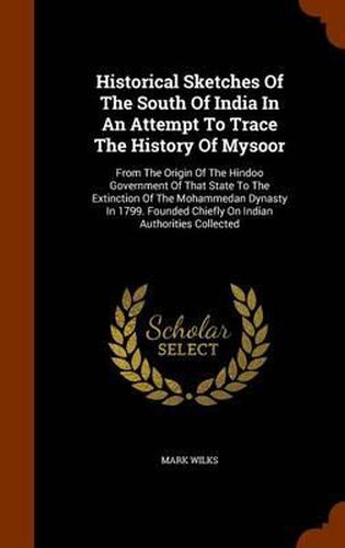 Historical Sketches of the South of India in an Attempt to Trace the History of Mysoor: From the Origin of the Hindoo Government of That State to the Extinction of the Mohammedan Dynasty in 1799. Founded Chiefly on Indian Authorities Collected