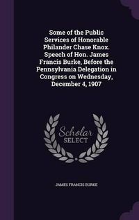 Cover image for Some of the Public Services of Honorable Philander Chase Knox. Speech of Hon. James Francis Burke, Before the Pennsylvania Delegation in Congress on Wednesday, December 4, 1907