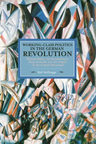 Working Class Politics In The German Revolution (historical Materialsim, Volume 77): Richard Muller, the Revolutionary Shop Stewards and the Origins of the Council Movement