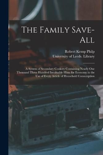 Cover image for The Family Save-all: a System of Secondary Cookery Containing Nearly One Thousand Three Hundred Invaluable Hints for Economy in the Use of Every Article of Household Consumption