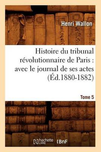 Histoire Du Tribunal Revolutionnaire de Paris: Avec Le Journal de Ses Actes. Tome 5 (Ed.1880-1882)