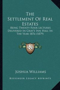 Cover image for The Settlement of Real Estates: Being Twenty-Four Lectures Delivered in Gray's Inn Hall in the Year 1876 (1879)