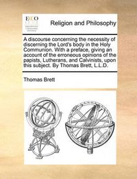 Cover image for A Discourse Concerning the Necessity of Discerning the Lord's Body in the Holy Communion. with a Preface, Giving an Account of the Erroneous Opinions of the Papists, Lutherans, and Calvinists, Upon This Subject. by Thomas Brett, L.L.D.