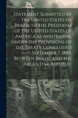 Cover image for Statement Submitted by the United States of Brazil to the President of the United States of America as Arbitrator, Under the Provisions of the Treaty Concluded September 7, 1889, Between Brazil and the Argentine Republic