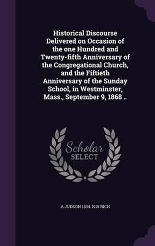 Cover image for Historical Discourse Delivered on Occasion of the One Hundred and Twenty-Fifth Anniversary of the Congregational Church, and the Fiftieth Anniversary of the Sunday School, in Westminster, Mass., September 9, 1868 ..